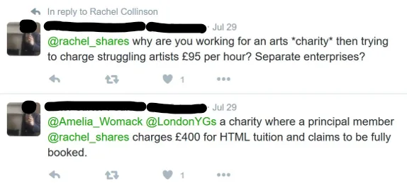 Image of two tweets from [name redacted] which say: "@rachel_shares why are you working for an arts "charity" then trying to charge struggling artists £95 per hour? Seperate enterprises?" and "@Amelia_Womack @LondonYGs a charity where a principal member @rachel_shares charges £400 for HTML tuition and claims to be fully booked."