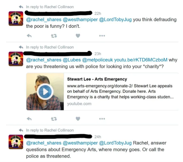 Three replies to Rachel Collinson on X (formerly Twitter):  [Account name redacted] (22h): “@rachel_shares @westhampiper @LordTobyJug you think defrauding the poor is funny? I don’t.” [Account name redacted] (23h): “@rachel_shares @Lubes @metpoliceuk youtu.be/rKTD6MCzboM why are you threatening us with police for looking into your charity?” Attached link card: a video thumbnail of a man, titled “Stewart Lee - Arts Emergency”. Text reads: “www.arts-emergency.org/donate-2/ Stewart Lee appeals on behalf of Arts Emergency. Donate here. Arts Emergency is a charity that helps working-class studen...” Source: youtube.com. [Account name redacted] (24h): “@rachel_shares @westhampiper @LordTobyJug Rachel, answer questions about Emergency Arts, where money goes. Or call the police as threatened.”