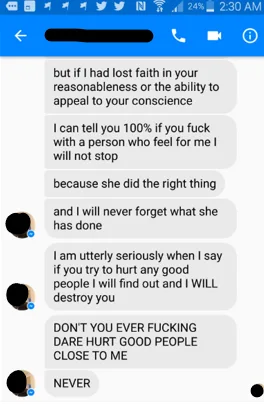 Screenshot of a series of texts in Facebook messenger: “but if I had lost faith in your reasonableness or the ability to appeal to your conscience” “I can tell you 100% if you f*** with a person who feel for me I will not stop” “because she did the right thing” “and I will never forget what she has done” “I am utterly seriously when I say if you try to hurt any good people I will find out and I will destroy you” “DON’T YOU EVER F***ING DARE HURT GOOD PEOPLE CLOSE TO ME” “NEVER”