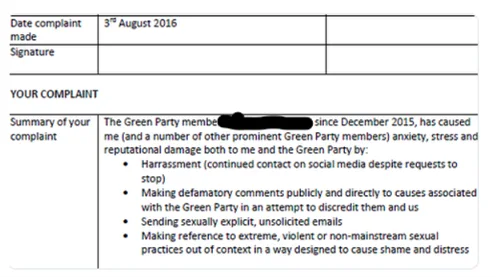 Date complaint made: 3rd August 2016 Signature: [blank]  YOUR COMPLAINT  Summary of your complaint: The Green Party member [name redacted] since December 2015, has caused me (and a number of other prominent Green Party members) anxiety, stress and reputational damage both to me and the Green Party by:  Harassment (continued contact on social media despite requests to stop) Making defamatory comments publicly and directly to causes associated with the Green Party in an attempt to discredit them and us Sending sexually explicit, unsolicited emails Making reference to extreme, violent or non-mainstream sexual practices out of context in a way designed to cause shame and distress