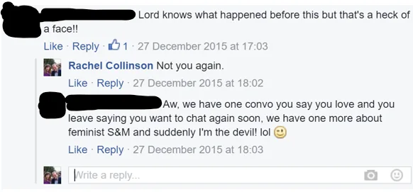 Facebook screenshot of a comment from [name redacted] which says "Lord knows what happened before this but that's a heck of a face!!" then a comment below from me saying "Not you again". The response is: "Aw, we have one convo you say you love and you leave saying you want to chat again soon, we have one more about feminist S&M and suddenly I'm the devil! lol [winking emoji]
