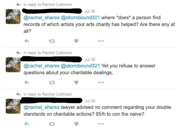 Three tweets from an account with a giraffe as the profile pic, saying "@rachel_shares @stormbound321 where "does" a person find records of which artists your arts charity has helped? Are there any at all?" "@rachel_shares @stormbound321 Yet you refuse to answer questions about your charitable dealings." and "@rachel_shares lawyer advised no comment regarding your double standards on charitable actions? 95/h to con the naive?"